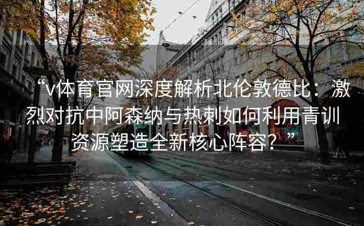 “v体育官网深度解析北伦敦德比：激烈对抗中阿森纳与热刺如何利用青训资源塑造全新核心阵容？”