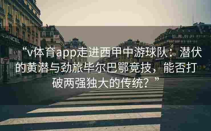 “v体育app走进西甲中游球队：潜伏的黄潜与劲旅毕尔巴鄂竞技，能否打破两强独大的传统？”