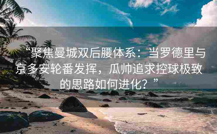 “聚焦曼城双后腰体系：当罗德里与京多安轮番发挥，瓜帅追求控球极致的思路如何进化？”