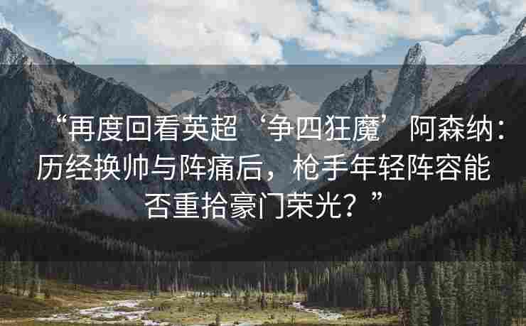 “再度回看英超‘争四狂魔’阿森纳：历经换帅与阵痛后，枪手年轻阵容能否重拾豪门荣光？”