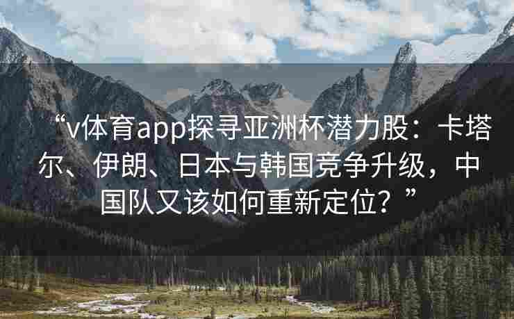 “v体育app探寻亚洲杯潜力股：卡塔尔、伊朗、日本与韩国竞争升级，中国队又该如何重新定位？”