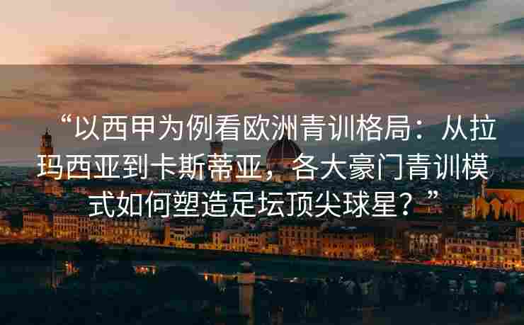 “以西甲为例看欧洲青训格局：从拉玛西亚到卡斯蒂亚，各大豪门青训模式如何塑造足坛顶尖球星？”