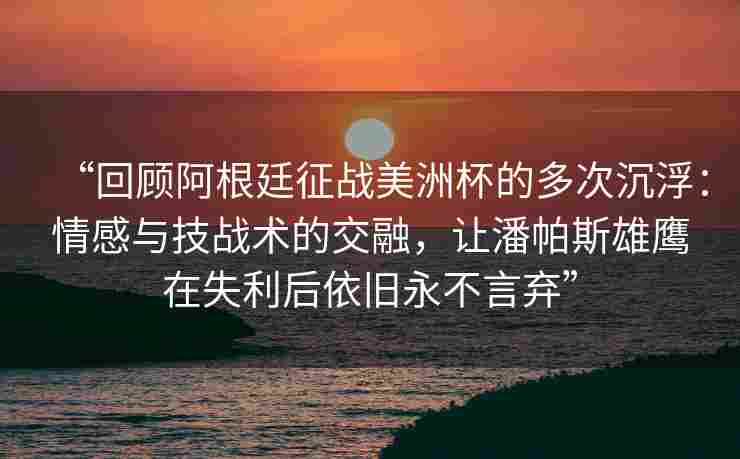 “回顾阿根廷征战美洲杯的多次沉浮：情感与技战术的交融，让潘帕斯雄鹰在失利后依旧永不言弃”