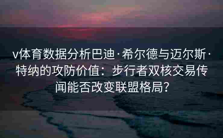 v体育数据分析巴迪·希尔德与迈尔斯·特纳的攻防价值：步行者双核交易传闻能否改变联盟格局？