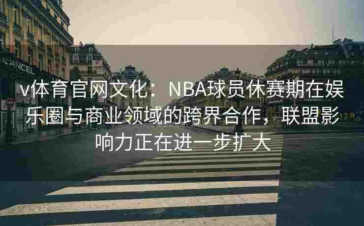 v体育官网文化：NBA球员休赛期在娱乐圈与商业领域的跨界合作，联盟影响力正在进一步扩大