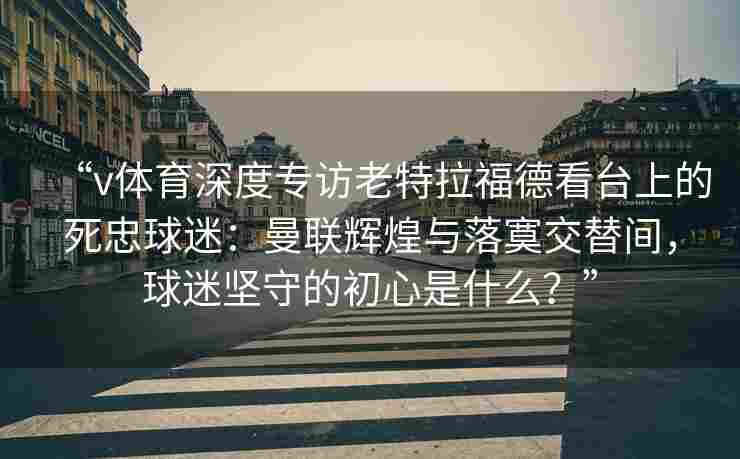“v体育深度专访老特拉福德看台上的死忠球迷：曼联辉煌与落寞交替间，球迷坚守的初心是什么？”