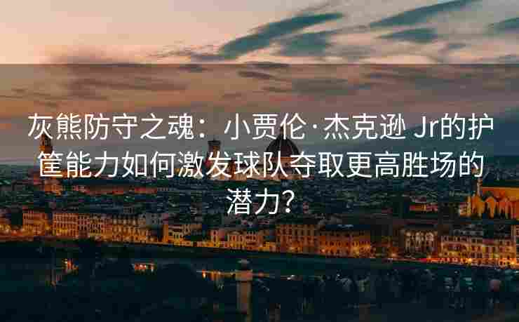灰熊防守之魂：小贾伦·杰克逊 Jr的护筐能力如何激发球队夺取更高胜场的潜力？