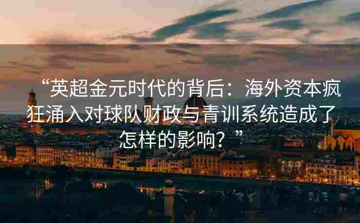 “英超金元时代的背后：海外资本疯狂涌入对球队财政与青训系统造成了怎样的影响？”