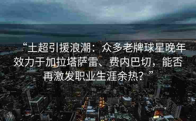 “土超引援浪潮：众多老牌球星晚年效力于加拉塔萨雷、费内巴切，能否再激发职业生涯余热？”