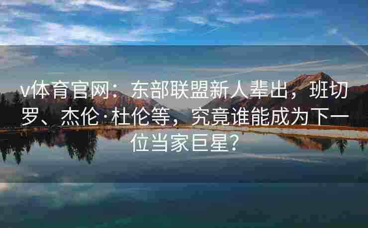 v体育官网：东部联盟新人辈出，班切罗、杰伦·杜伦等，究竟谁能成为下一位当家巨星？
