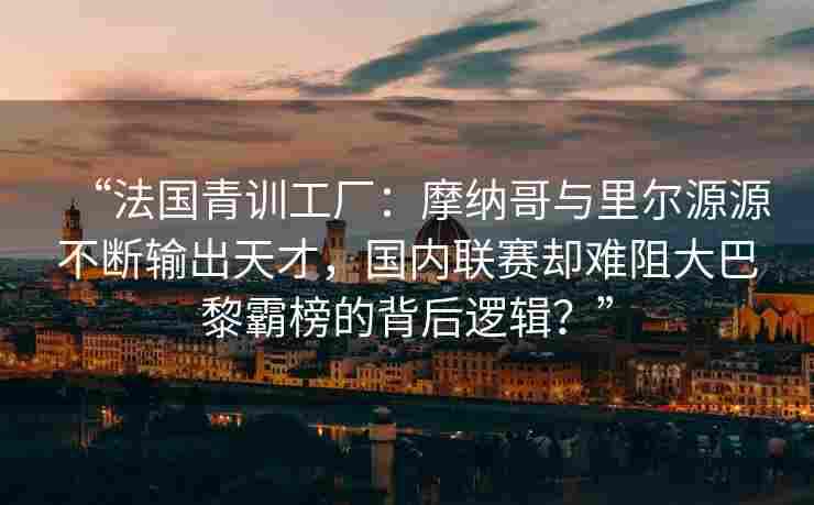 “法国青训工厂：摩纳哥与里尔源源不断输出天才，国内联赛却难阻大巴黎霸榜的背后逻辑？”