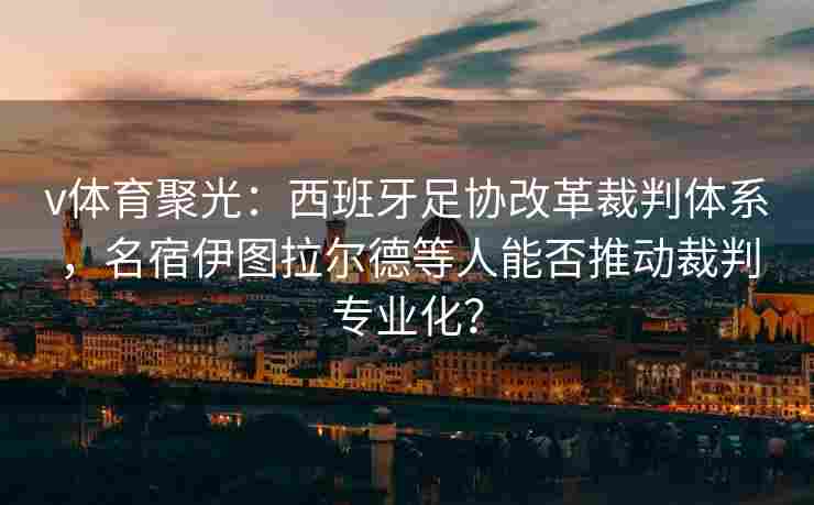 v体育聚光：西班牙足协改革裁判体系，名宿伊图拉尔德等人能否推动裁判专业化？