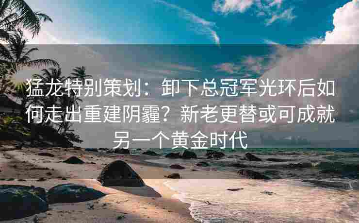 猛龙特别策划：卸下总冠军光环后如何走出重建阴霾？新老更替或可成就另一个黄金时代