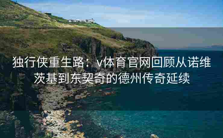 独行侠重生路：v体育官网回顾从诺维茨基到东契奇的德州传奇延续