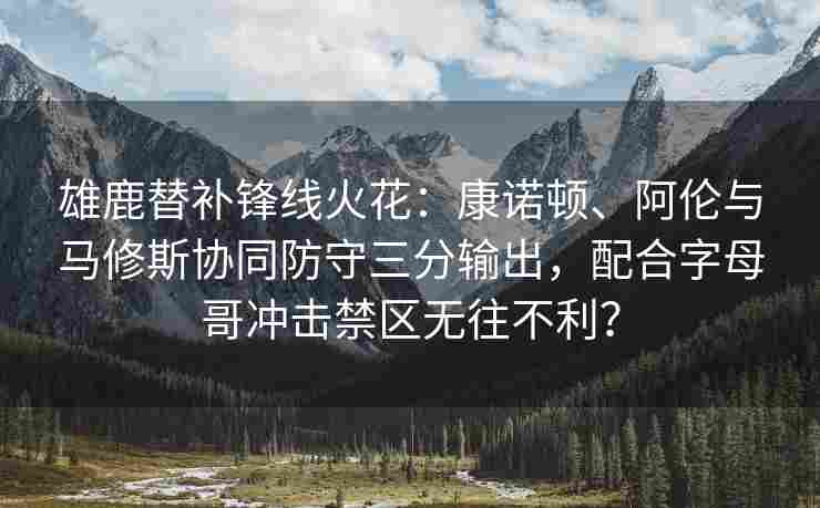 雄鹿替补锋线火花：康诺顿、阿伦与马修斯协同防守三分输出，配合字母哥冲击禁区无往不利？