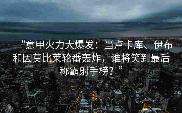 “意甲火力大爆发：当卢卡库、伊布和因莫比莱轮番轰炸，谁将笑到最后称霸射手榜？”