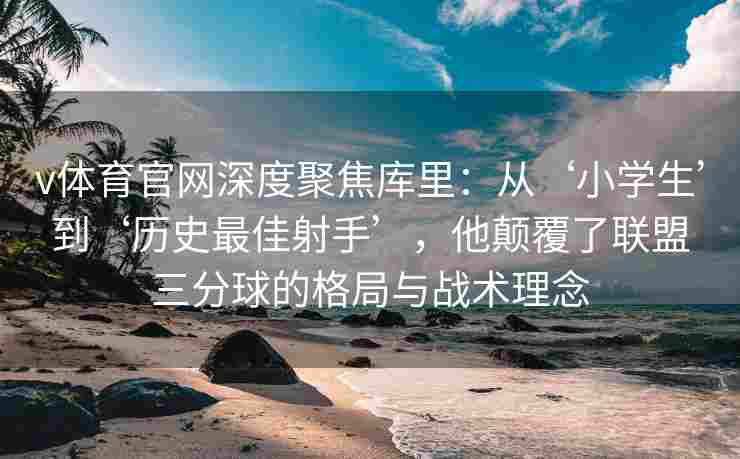 v体育官网深度聚焦库里：从‘小学生’到‘历史最佳射手’，他颠覆了联盟三分球的格局与战术理念