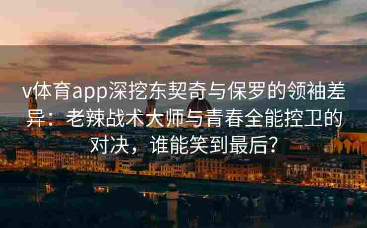 v体育app深挖东契奇与保罗的领袖差异：老辣战术大师与青春全能控卫的对决，谁能笑到最后？