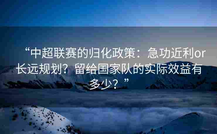 “中超联赛的归化政策：急功近利or长远规划？留给国家队的实际效益有多少？”