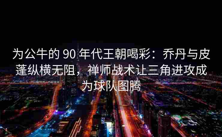 为公牛的 90 年代王朝喝彩：乔丹与皮蓬纵横无阻，禅师战术让三角进攻成为球队图腾