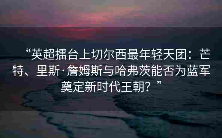 “英超擂台上切尔西最年轻天团：芒特、里斯·詹姆斯与哈弗茨能否为蓝军奠定新时代王朝？”