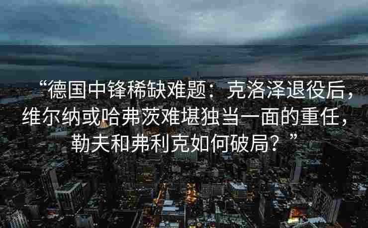 “德国中锋稀缺难题：克洛泽退役后，维尔纳或哈弗茨难堪独当一面的重任，勒夫和弗利克如何破局？”