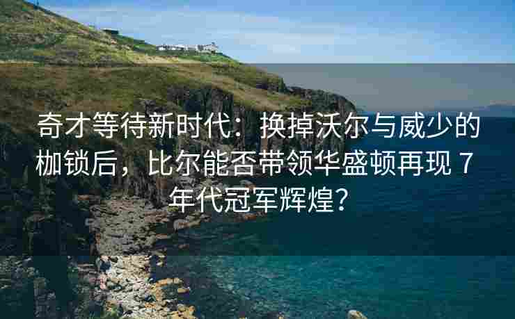 奇才等待新时代：换掉沃尔与威少的枷锁后，比尔能否带领华盛顿再现 7 年代冠军辉煌？