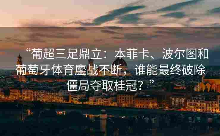 “葡超三足鼎立：本菲卡、波尔图和葡萄牙体育鏖战不断，谁能最终破除僵局夺取桂冠？”