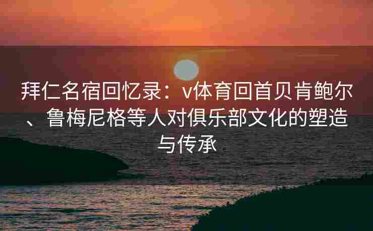 拜仁名宿回忆录：v体育回首贝肯鲍尔、鲁梅尼格等人对俱乐部文化的塑造与传承