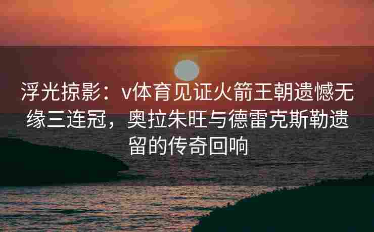 浮光掠影：v体育见证火箭王朝遗憾无缘三连冠，奥拉朱旺与德雷克斯勒遗留的传奇回响