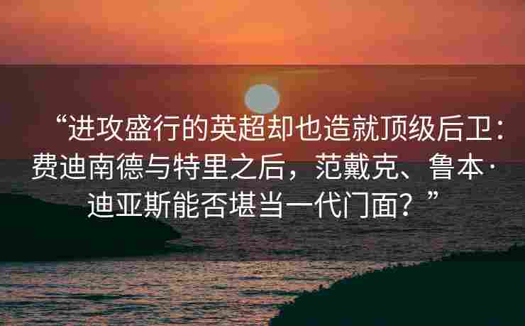 “进攻盛行的英超却也造就顶级后卫：费迪南德与特里之后，范戴克、鲁本·迪亚斯能否堪当一代门面？”