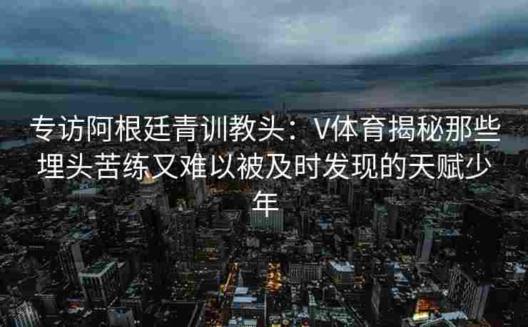 专访阿根廷青训教头：V体育揭秘那些埋头苦练又难以被及时发现的天赋少年