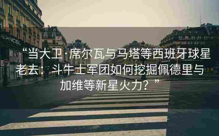 “当大卫·席尔瓦与马塔等西班牙球星老去：斗牛士军团如何挖掘佩德里与加维等新星火力？”
