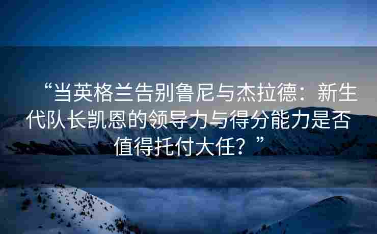 “当英格兰告别鲁尼与杰拉德：新生代队长凯恩的领导力与得分能力是否值得托付大任？”