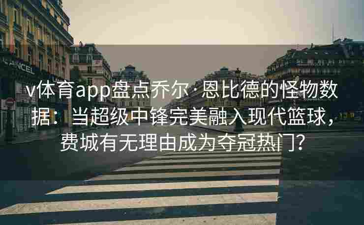 v体育app盘点乔尔·恩比德的怪物数据：当超级中锋完美融入现代篮球，费城有无理由成为夺冠热门？