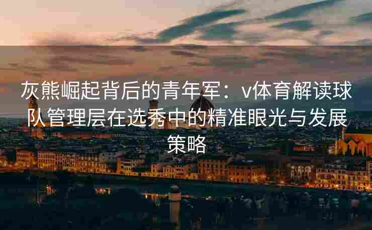 灰熊崛起背后的青年军：v体育解读球队管理层在选秀中的精准眼光与发展策略