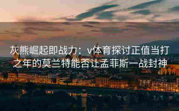 灰熊崛起即战力：v体育探讨正值当打之年的莫兰特能否让孟菲斯一战封神
