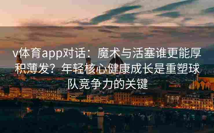 v体育app对话：魔术与活塞谁更能厚积薄发？年轻核心健康成长是重塑球队竞争力的关键
