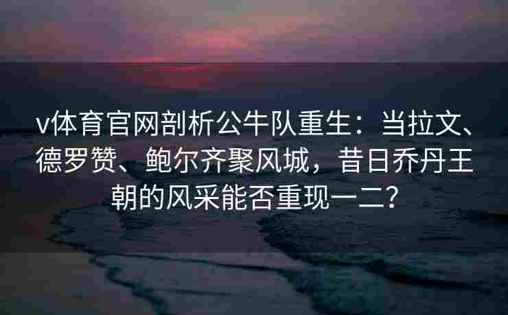 v体育官网剖析公牛队重生：当拉文、德罗赞、鲍尔齐聚风城，昔日乔丹王朝的风采能否重现一二？