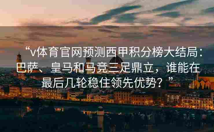“v体育官网预测西甲积分榜大结局：巴萨、皇马和马竞三足鼎立，谁能在最后几轮稳住领先优势？”