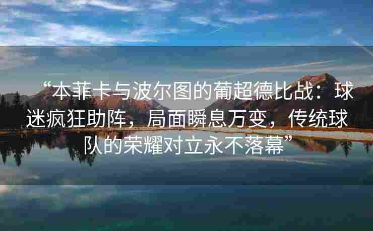 “本菲卡与波尔图的葡超德比战：球迷疯狂助阵，局面瞬息万变，传统球队的荣耀对立永不落幕”