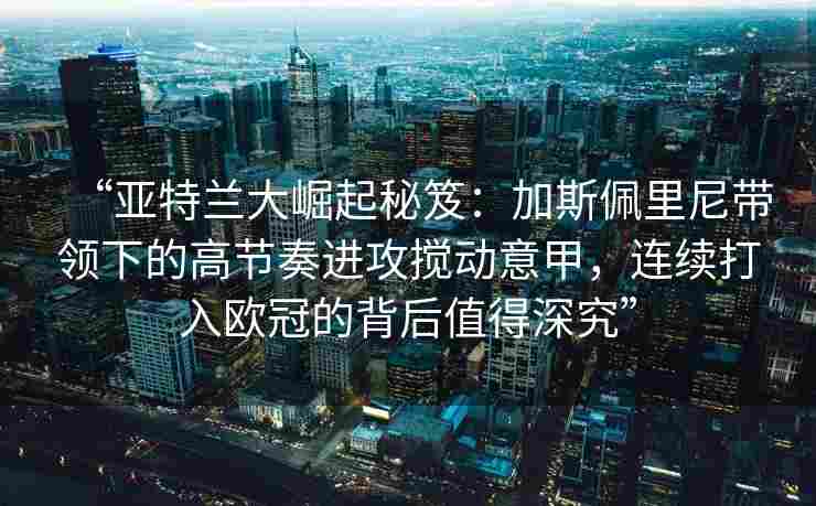 “亚特兰大崛起秘笈：加斯佩里尼带领下的高节奏进攻搅动意甲，连续打入欧冠的背后值得深究”