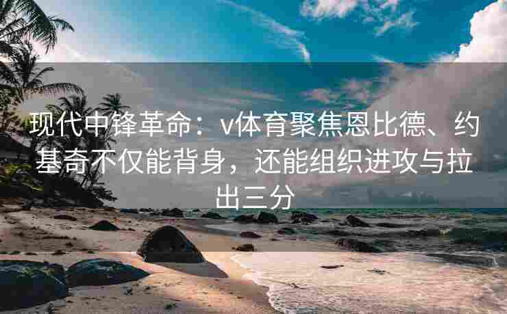 现代中锋革命：v体育聚焦恩比德、约基奇不仅能背身，还能组织进攻与拉出三分