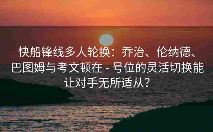快船锋线多人轮换：乔治、伦纳德、巴图姆与考文顿在 - 号位的灵活切换能让对手无所适从？