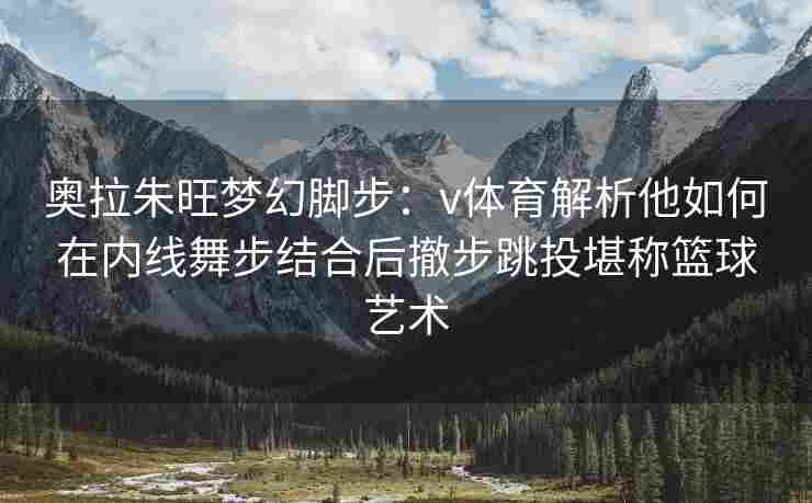 奥拉朱旺梦幻脚步：v体育解析他如何在内线舞步结合后撤步跳投堪称篮球艺术