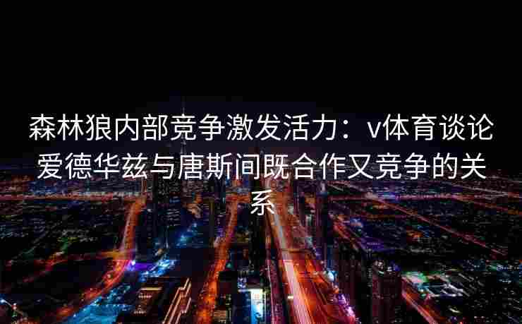 森林狼内部竞争激发活力：v体育谈论爱德华兹与唐斯间既合作又竞争的关系