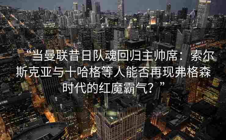 “当曼联昔日队魂回归主帅席：索尔斯克亚与十哈格等人能否再现弗格森时代的红魔霸气？”
