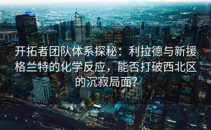 开拓者团队体系探秘：利拉德与新援格兰特的化学反应，能否打破西北区的沉寂局面？