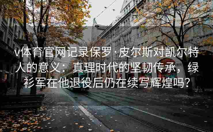 v体育官网记录保罗·皮尔斯对凯尔特人的意义：真理时代的坚韧传承，绿衫军在他退役后仍在续写辉煌吗？