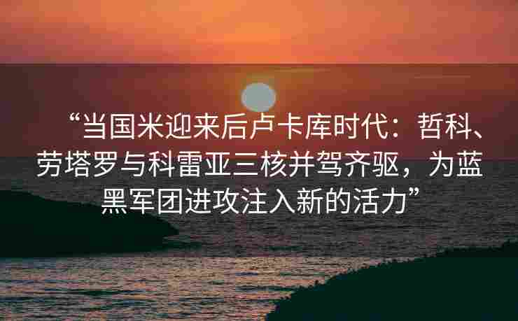 “当国米迎来后卢卡库时代：哲科、劳塔罗与科雷亚三核并驾齐驱，为蓝黑军团进攻注入新的活力”
